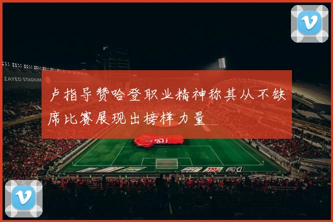 卢指导赞哈登职业精神称其从不缺席比赛展现出榜样力量