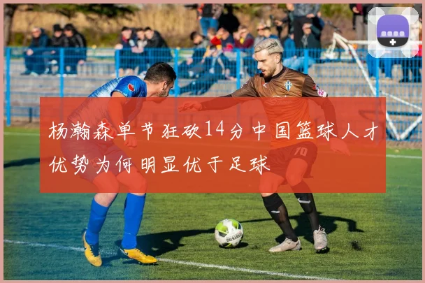 杨瀚森单节狂砍14分中国篮球人才优势为何明显优于足球
