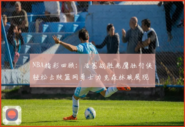 NBA精彩回顾：活塞战胜老鹰独行侠轻松击败篮网勇士力克森林狼展现强劲实力