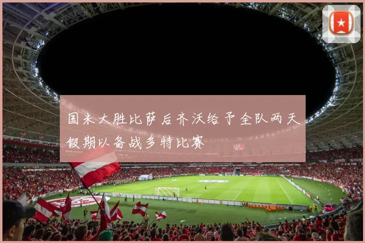 国米大胜比萨后齐沃给予全队两天假期以备战多特比赛