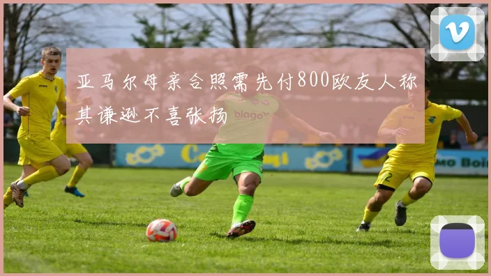 亚马尔母亲合照需先付800欧友人称其谦逊不喜张扬