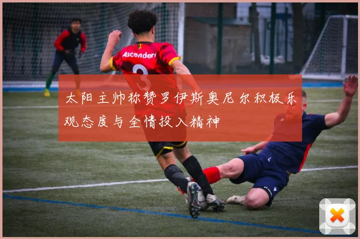 太阳主帅称赞罗伊斯奥尼尔积极乐观态度与全情投入精神