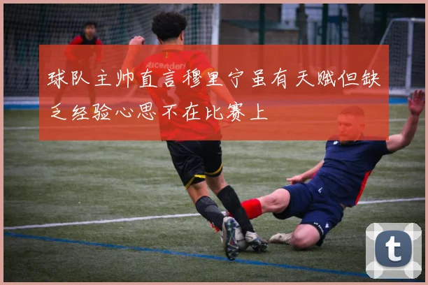 球队主帅直言穆里宁虽有天赋但缺乏经验心思不在比赛上