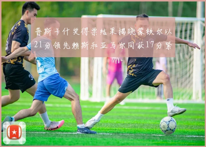 普斯卡什奖得票结果揭晓蒙铁尔以21分领先赖斯和亚马尔同获17分紧随其后