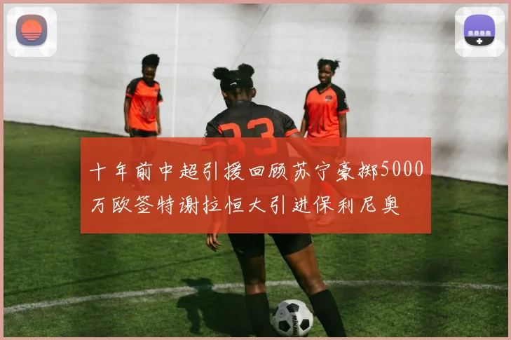 十年前中超引援回顾苏宁豪掷5000万欧签特谢拉恒大引进保利尼奥