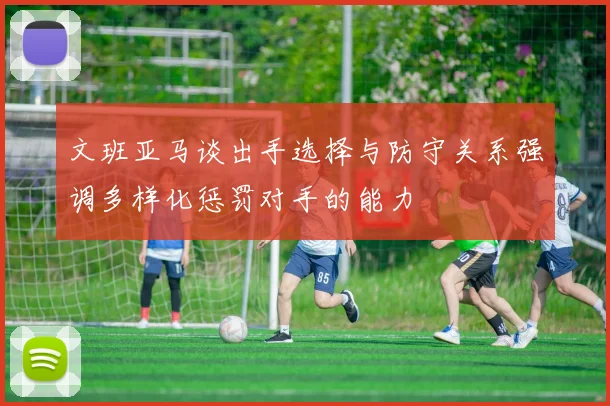 文班亚马谈出手选择与防守关系强调多样化惩罚对手的能力