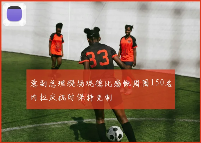 意副总理现场观德比感慨周围150名内拉庆祝时保持克制